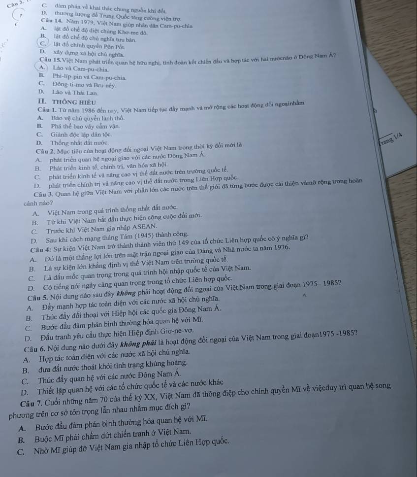 C. đảm phán về khai thác chung nguồn khí đổt.
D. thương lượng để Trung Quốc tăng cường viện trợ.
Câu 14. Năm 1979, Việt Nam giúp nhân dân Cam-pu-chìa
A. lật đổ chế độ diệt chùng Khơ-me đô
Bộ lật đổ chế độ chủ nghĩa tưu bản.
C. lật đổ chính quyền Pôn Pốt
D. xây dựng xã hội chủ nghĩa.
Câu 15. Việt Nam phát triển quan hệ hữu nghị, tình đoàn kết chiến đầu và hợp tác với hai nướcnão ở Đông Nam Á?
A. Lào và Cam-pu-chia.
B. Phi-lip-pin và Cam-pu-chia.
C. Đông-ti-mo và Bru-nêy
D. Lào và Thái Lan.
II. thông hiệu
Câu I. Từ năm 1986 đến nay, Việt Nam tiếp tục đầy mạnh và mở rộng các hoạt động đổi ngoạinhằm
A. Bảo vệ chủ quyền lãnh thổ.
B. Phá thể bao vây cấm vận.
C. Giành độc lập dân tộc.
D. Thống nhất đất nước.
rang 1/4
Câu 2. Mục tiêu của hoạt động đổi ngoại Việt Nam trong thời kỳ đổi mới là
A. phát triển quan hệ ngoại giao với các nước Đông Nam Á.
B. Phát triển kinh tế, chính trị, văn hóa xã hội.
C. phát triển kinh tế và nâng cao vị thể đất nước trên trường quốc tế,
D. phát triển chính trị và nâng cao vị thể đất nước trong Liên Hợp quốc,
Câu 3. Quan hệ giữa Việt Nam với phần lớn các nước trên thế giới đã từng bước được cái thiện vàmở rộng trong hoàn
cảnh nào?
A. Việt Nam trong quá trình thống nhất đất nước.
B. Từ khi Việt Nam bắt đầu thực hiện công cuộc đổi mới.
C. Trước khi Việt Nam gia nhập ASEAN.
D. Sau khi cách mạng tháng Tám (1945) thành công.
Câu 4: Sự kiện Việt Nam trở thành thành viên thứ 149 của tổ chức Liên hợp quốc có ý nghĩa gì?
A. Đó là một thắng lợi lớn trên mặt trận ngoại giao của Đảng và Nhà nước ta năm 1976.
B. Là sự kiện lớn khẳng định vị thế Việt Nam trên trường quốc tế.
C. Là dấu mốc quan trọng trong quá trình hội nhập quốc tế của Việt Nam.
D. Có tiếng nói ngày càng quan trọng trong tổ chức Liên hợp quốc.
Câu 5. Nội dung nào sau đây không phải hoạt động đổi ngoại của Việt Nam trong giai đoạn 1975- 1985?
A. Đầy mạnh hợp tác toàn diện với các nước xã hội chủ nghĩa.
B. Thúc đầy đối thoại với Hiệp hội các quốc gia Đông Nam Á.
C. Bước đầu đàm phán bình thường hóa quan hệ với Mĩ.
D. Đấu tranh yêu cầu thực hiện Hiệp định Giơ-ne-vơ.
Câu 6. Nội dung nào dưới đây không phải là hoạt động đổi ngoại của Việt Nam trong giai đoạn1975 -1985?
A. Hợp tác toàn diện với các nước xã hội chủ nghĩa.
B. đưa đất nước thoát khỏi tình trạng khủng hoảng.
C. Thúc đầy quan hệ với các nước Đông Nam Á.
D. Thiết lập quan hệ với các tổ chức quốc tế và các nước khác
Câu 7. Cuối những năm 70 của thế kỷ XX, Việt Nam đã thông điệp cho chính quyền Mĩ về việcduy trì quan hệ song
phương trên cơ sở tôn trọng lẫn nhau nhằm mục đích gì?
A. Bước đầu đàm phán bình thường hóa quan hệ với Mĩ.
B. Buộc Mĩ phải chấm dứt chiến tranh ở Việt Nam.
C. Nhờ Mĩ giúp đỡ Việt Nam gia nhập tổ chức Liên Hợp quốc.