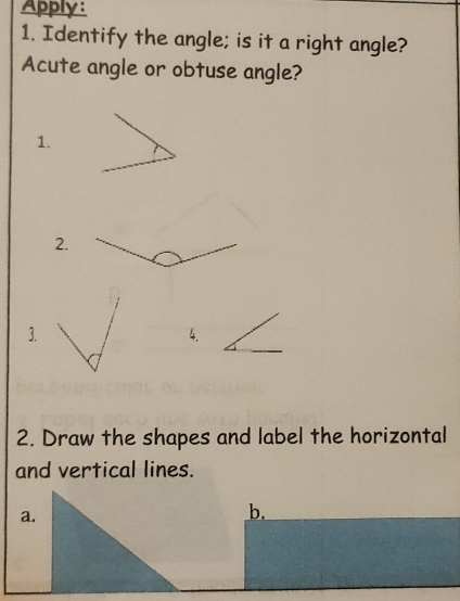 Apply: 
1. Identify the angle; is it a right angle? 
Acute angle or obtuse angle? 
1. 
2. 
3. 
4. 
2. Draw the shapes and label the horizontal 
and vertical lines. 
a. 
b.