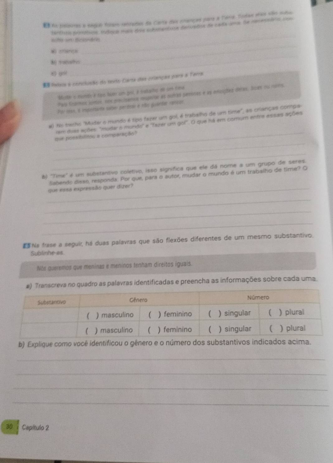 na suslarras a seguo ímers cetrados de Carte dais crtiças pare a larro, totae años sltes siro 
tard on tamtqs trq mass dos selaientons demndos de cara imas de menembre dsi 
_ 
_ 
M cfence 
_ 
x) yui 
teleia e conclusão do tevio Carta das crianças para a Ferra 
Molle s monds a tpo boen um pol, a taltais, dt um time 
Pas Snaros junos, nns precisemos rupaon as surtes pesones e as encições deres. Suas ou rums, 
Por rean, e iportanta sateo perdeau e rão quieldar rebbar 
_ 
#) N6 trenho 'Muder o mundo é tipo fazer um gol, é trabalho de um time", as crianças compa- 
rem duas ações: "mudar o mundo' e ''fazer um gol". O que há em comum entre essas ações 
_ 
que possibilitou a comparação? 
_ 
b) "Time" é um substantivo coletivo, isso signífica que ele dá nome a um grupo de seres. 
Sabendo disso, responda: Por que, para o autor, mudar o mundo é um trabalho de time? O 
_que essa expressão quer dizer? 
_ 
_ 
_ 
E Na frase a seguir, há duas palavras que são flexões diferentes de um mesmo substantivo. 
Sublinhe as. 
Nos queremos que meninas e meninos tenham direitos iguais. 
Transcreva no quadro as palavras identificadas e preencha as informações sobre cada uma. 
b) Explique como você identificou o gênero e o número dos substantivos indicados acima. 
_ 
_ 
_ 
_ 
30 1 Capítulo 2