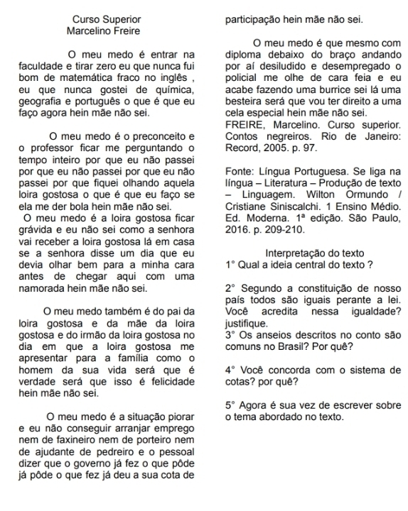 Curso Superior participação hein mãe não sei.
Marcelino Freire
O meu medo é que mesmo com
O meu medo é entrar na diploma debaixo do braço andando
faculdade e tirar zero eu que nunca fui por aí desiludido e desempregado o
bom de matemática fraco no inglês , policial me olhe de cara feia e eu
eu que nunca gostei de química, acabe fazendo uma burrice sei lá uma
geografia e português o que é que eu besteira será que vou ter direito a uma
faço agora hein mãe não sei. cela especial hein mãe não sei.
FREIRE, Marcelino. Curso superior.
O meu medo é o preconceito e Contos negreiros. Rio de Janeiro:
o professor ficar me perguntando o Record, 2005. p. 97.
tempo inteiro por que eu não passei
por que eu não passei por que eu não  Fonte: Língua Portuguesa. Se liga na
passei por que fiquei olhando aquela  língua - Literatura - Produção de texto
loira gostosa o que é que eu faço se - Linguagem. Wilton Ormundo /
ela me der bola hein mãe não sei. Cristiane Siniscalchi. 1 Ensino Médio.
O meu medo é a loira gostosa ficar Ed. Moderna. 1^a edição. São Paulo,
grávida e eu não sei como a senhora 2016. p. 209-210.
vai receber a loira gostosa lá em casa
se a senhora disse um dia que eu Interpretação do texto
devia olhar bem para a minha cara 1° Qual a ideia central do texto ?
antes de chegar aqui com uma
namorada hein mãe não sei. 2° Segundo a constituição de nosso
país todos são iguais perante a lei.
O meu medo também é do pai da Você acredita nessa igualdade?
loira gostosa e da mãe da loira justifique.
gostosa e do irmão da loira gostosa no 3° Os anseios descritos no conto são
dia em que a loira gostosa me comuns no Brasil? Por quê?
apresentar para a família como o
homem da sua vida será que é 4° Você concorda com o sistema de
verdade será que isso é felicidade cotas? por quê?
hein mãe não sei.
5° Agora é sua vez de escrever sobre
O meu medo é a situação piorar o tema abordado no texto.
e eu não conseguir arranjar emprego
nem de faxineiro nem de porteiro nem
de ajudante de pedreiro e o pessoal
dizer que o governo já fez o que pôde
já pôde o que fez já deu a sua cota de