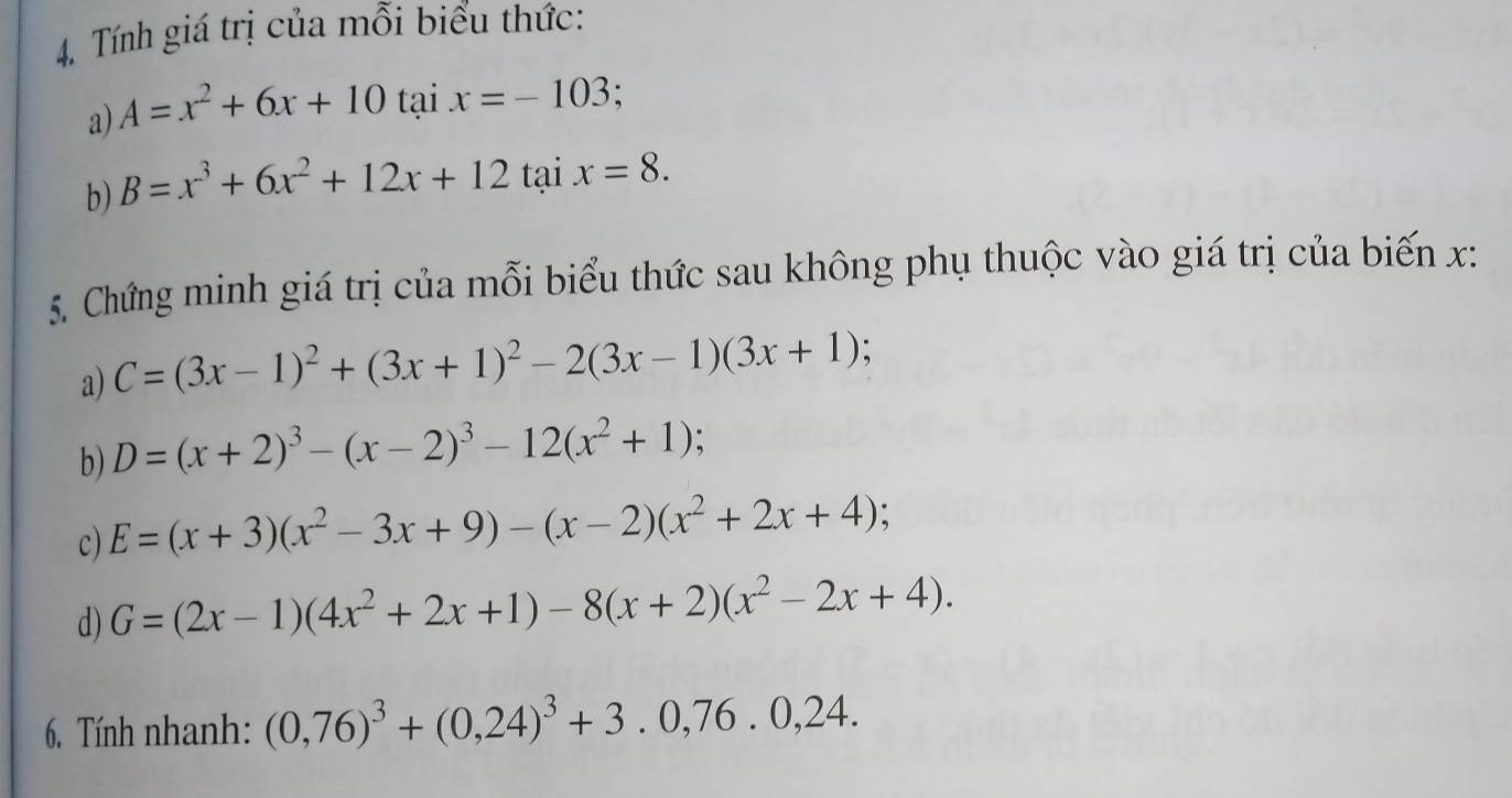 Tính giá trị của mỗi biểu thức: 
a) A=x^2+6x+10 tại x=-103; 
b) B=x^3+6x^2+12x+12 tại x=8. 
5. Chứng minh giá trị của mỗi biểu thức sau không phụ thuộc vào giá trị của biến x : 
a) C=(3x-1)^2+(3x+1)^2-2(3x-1)(3x+1)
b) D=(x+2)^3-(x-2)^3-12(x^2+1); 
c) E=(x+3)(x^2-3x+9)-(x-2)(x^2+2x+4) : 
d) G=(2x-1)(4x^2+2x+1)-8(x+2)(x^2-2x+4). 
6. Tính nhanh: (0,76)^3+(0,24)^3+3.0, 76.0,24.