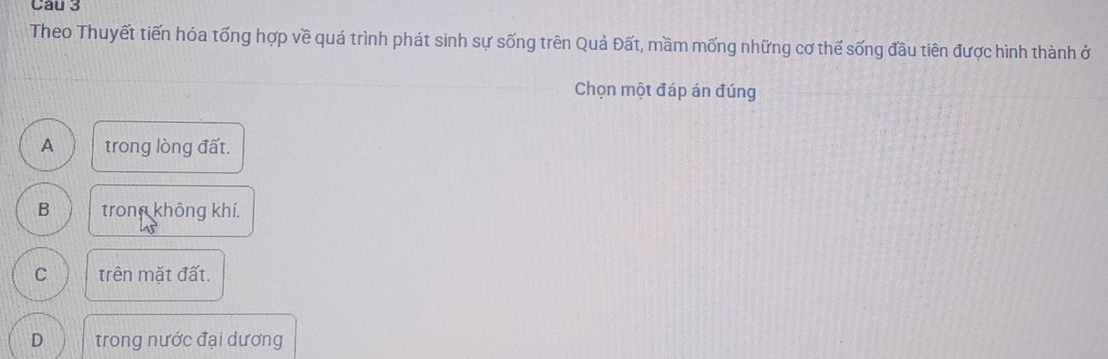 Theo Thuyết tiến hóa tổng hợp về quá trình phát sinh sự sống trên Quả Đất, mầm mống những cơ thế sống đầu tiên được hình thành ở
Chọn một đáp án đúng
A trong lòng đất.
B trong không khí.
C trên mặt đất.
D trong nước đại dương