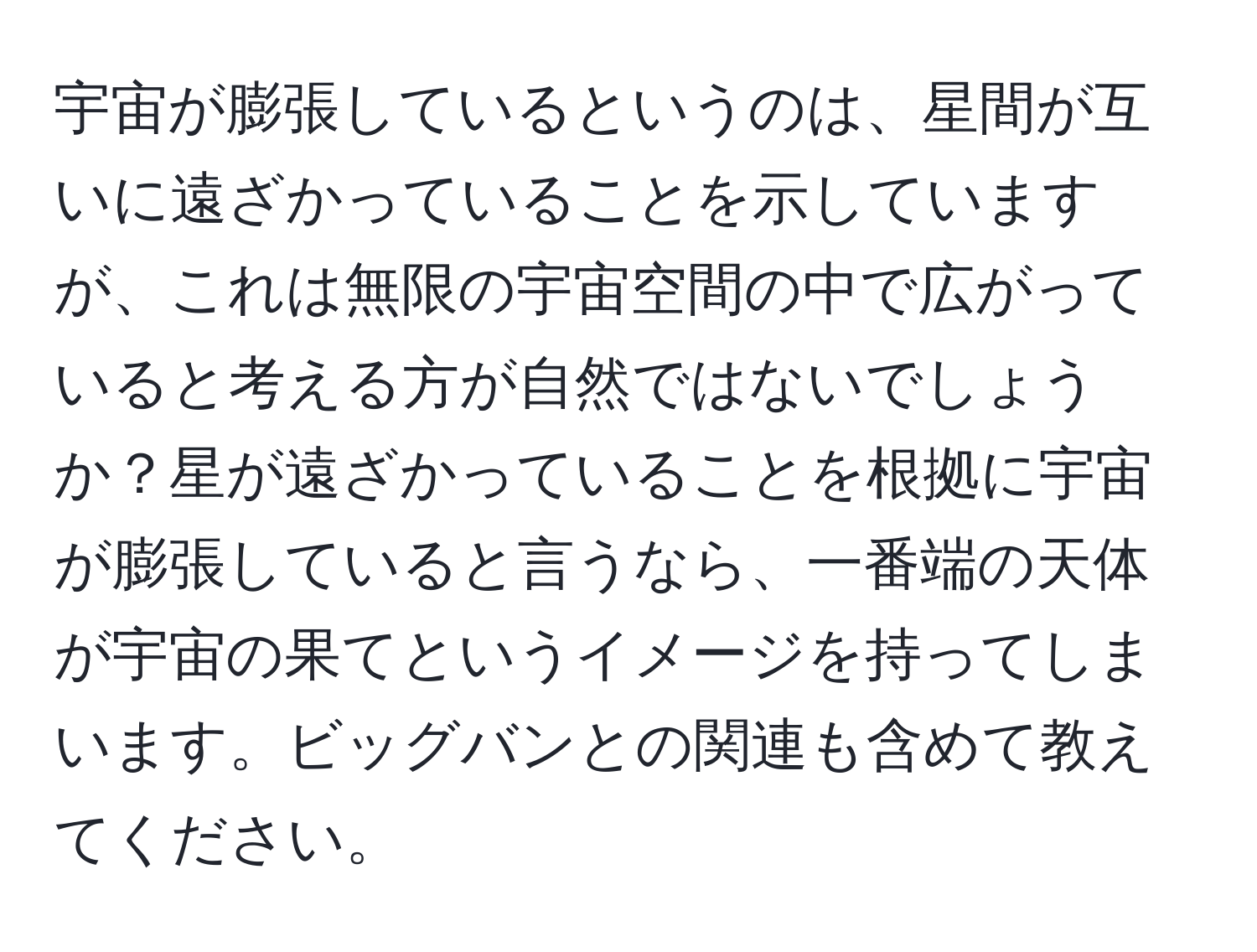 宇宙が膨張しているというのは、星間が互いに遠ざかっていることを示していますが、これは無限の宇宙空間の中で広がっていると考える方が自然ではないでしょうか？星が遠ざかっていることを根拠に宇宙が膨張していると言うなら、一番端の天体が宇宙の果てというイメージを持ってしまいます。ビッグバンとの関連も含めて教えてください。