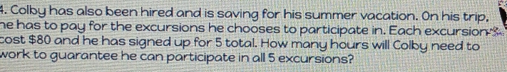 Colby has also been hired and is saving for his summer vacation. On his trip, 
he has to pay for the excursions he chooses to participate in. Each excursion ? 
cost $80 and he has signed up for 5 total. How many hours will Colby need to 
work to guarantee he can participate in all 5 excursions?