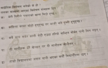 साड्ेतिक विशेषण भनेको के हो ? 
a 
तलका वाक्यमा आएका विशेषण शब्दहरू टिप : 
क) मेरी दिदीले पकाएको खाना मिठो हन्छ। 
ख) काॉहिला काका मोटो हनुहन्छ तर काकी भने दुब्ली हुनुहुन्छ । 
_ 
ग) सबै काम सकेर काली केटी एउटा हरियो बाल्टिन बोकेर पानी लिन गइन् । 
घ) ती साथीहरू धेरै खेल्छन् तर यी साथीहरू बेल्दैनन्। 
ड) हाम्रो विद्यालयमा असल बानी भएका सयौं विद्यार्थीहरू छन्।