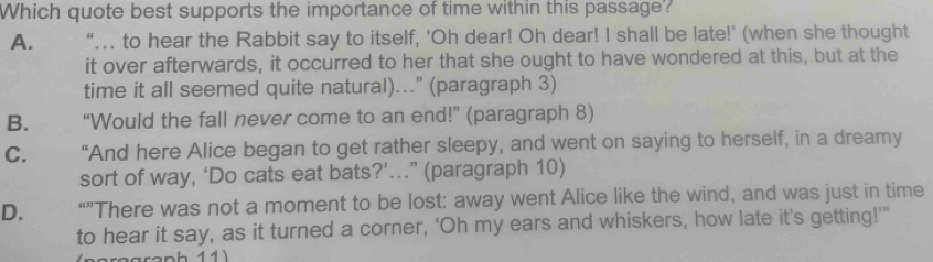 Which quote best supports the importance of time within this passage?
A. “… to hear the Rabbit say to itself, ‘Oh dear! Oh dear! I shall be late!’ (when she thought
it over afterwards, it occurred to her that she ought to have wondered at this, but at the
time it all seemed quite natural)..." (paragraph 3)
B. “Would the fall never come to an end!” (paragraph 8)
C. “And here Alice began to get rather sleepy, and went on saying to herself, in a dreamy
sort of way, ‘Do cats eat bats?’.” (paragraph 10)
D. “”There was not a moment to be lost: away went Alice like the wind, and was just in time
to hear it say, as it turned a corner, ‘Oh my ears and whiskers, how late it’s getting!’"