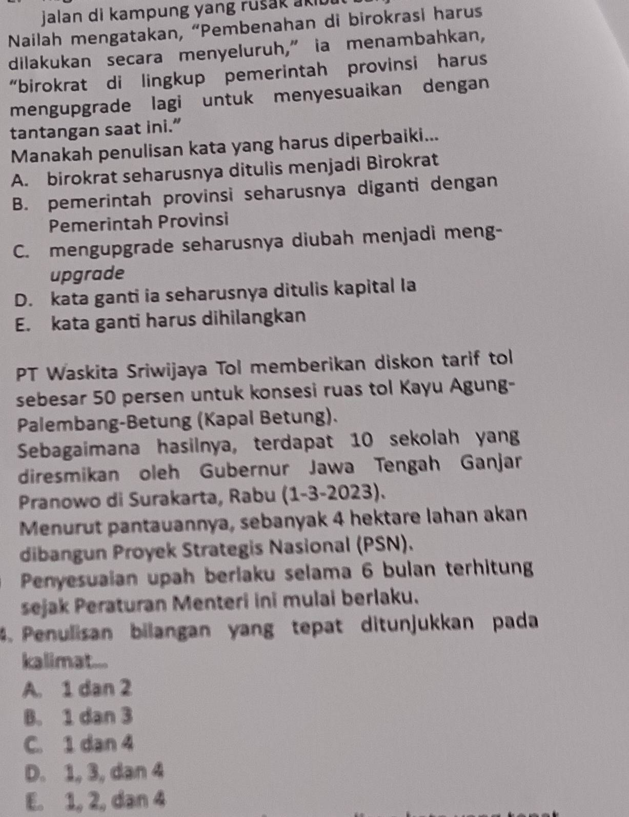 jalan di kampung yang rušak aki 
Nailah mengatakan, “Pembenahan di birokrasi harus
dilakukan secara menyeluruh,” ia menambahkan,
“birokrat di lingkup pemerintah provinsi harus
mengupgrade lagi untuk menyesuaikan dengan
tantangan saat ini.”
Manakah penulisan kata yang harus diperbaiki...
A. birokrat seharusnya ditulis menjadi Birokrat
B. pemerintah provinsi seharusnya diganti dengan
Pemerintah Provinsi
C. mengupgrade seharusnya diubah menjadi meng-
upgrade
D. kata ganti ia seharusnya ditulis kapital Ia
E. kata ganti harus dihilangkan
PT Waskita Sriwijaya Tol memberikan diskon tarif tol
sebesar 50 persen untuk konsesi ruas tol Kayu Agung-
Palembang-Betung (Kapal Betung).
Sebagaimana hasilnya, terdapat 10 sekolah yang
diresmikan oleh Gubernur Jawa Tengah Ganjar
Pranowo di Surakarta, Rabu (1-3- 2023).
Menurut pantauannya, sebanyak 4 hektare lahan akan
dibangun Proyek Strategis Nasional (PSN).
Penyesuaian upah berlaku selama 6 bulan terhitung
sejak Peraturan Menteri ini mulai berlaku.
4. Penulisan bilangan yang tepat ditunjukkan pada
kalimat....
A. 1 dan 2
B. 1 dan 3
C. 1 dan 4
D. 1, 3, dan 4
E. 1, 2, dan 4