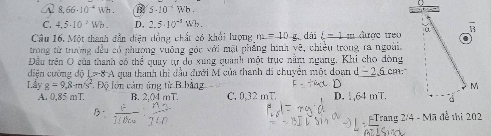 A 8,66· 10^(-4)Wb. B 5· 10^(-4)Wb.
C. 4,5· 10^(-5)Wb. D. 2,5· 10^(-5)Wb.
Câu 16. Một thanh dẫn điện đồng chất có khối lượng m=10g, dài l=1m được treo
trong từ trường đều có phương vuông góc với mặt phăng hình yẽ, chiều trong ra ngoài.
Đầu trên O của thanh có thể quay tự do xung quanh một trục nằm ngang. Khi cho dòng
điện cường độ I=8A qua thanh thì đầu dưới M của thanh di chuyền một đoạn d=2,6cm.
Lấy g=9,8m/s^2 Độ lớn cảm ứng từ B bằng
A. 0,85 mT. B. 2,04 mT. C. 0,32 mT. D. 1,64 mT.
Trang 2/4 - Mã đề thi 202