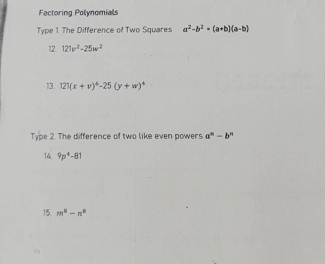 Factoring Polynomials 
Type 1. The Difference of Two Squares a^2-b^2=(a+b)(a-b)
12. 121v^2-25w^2
13. 121(x+v)^6-25(y+w)^4
Type 2. The difference of two like even powers a^n-b^n
14. 9p^4-81
15. m^8-n^8