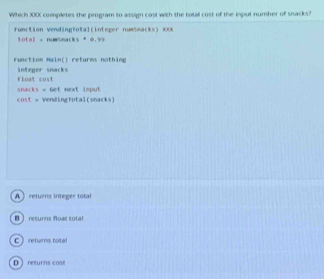 Which XXX completes the program to assign cost with the total cost of the input number of snacks?
Function VendingTotal(integer numSnacks) XXX
total = numsnacks · 8,99
Function Main() returns nothing
integer snacks
float cost
snacks = Get next input
cost = VendingTotal(snacks)
Areturns integer total
B returns float total
Creturns total
Dreturns cost