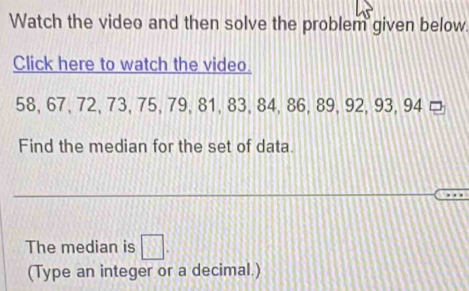 Watch the video and then solve the problem given below. 
Click here to watch the video.
58, 67, 72, 73, 75, 79, 81, 83, 84, 86, 89, 92, 93, 94 □ 
Find the median for the set of data. 
The median is □. 
(Type an integer or a decimal.)