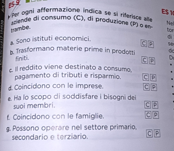 ESS 
ES 1 
Per ogni affermazione indica se si riferisce alle Nel 
aziende di consumo (C), di produzione (P) o en- 
trambe. 
tor 
a. Sono istituti economici. 
di 
c P
b. Trasformano materie prime in prodotti 
do 
finiti. se 
c P
D 
c. Il reddito viene destinato a consumo, 
pagamento di tributi e risparmio. CP 
d. Coincidono con le imprese. 
CP 
e. Ha lo scopo di soddisfare i bisogni dei 
suoi membri. C P
f. Coincidono con le famiglie. C P
g. Possono operare nel settore primario, 
secondario e terziario. 
C P