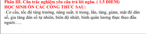 Phân III. Câu trăc nghiệm yêu cầu trả lời ngăn. ( 1.5 ĐIEM) 
HọC SINH ÔN CáC CÔNG THứC SAU: 
- Cơ cấu, tốc độ tăng trưởng, năng suất, tỉ trọng, lần, tăng, giảm, mật độ dân 
số, gia tăng dân số tự nhiên, biên độ nhiệt, bình quân lương thực theo đầu 
người….