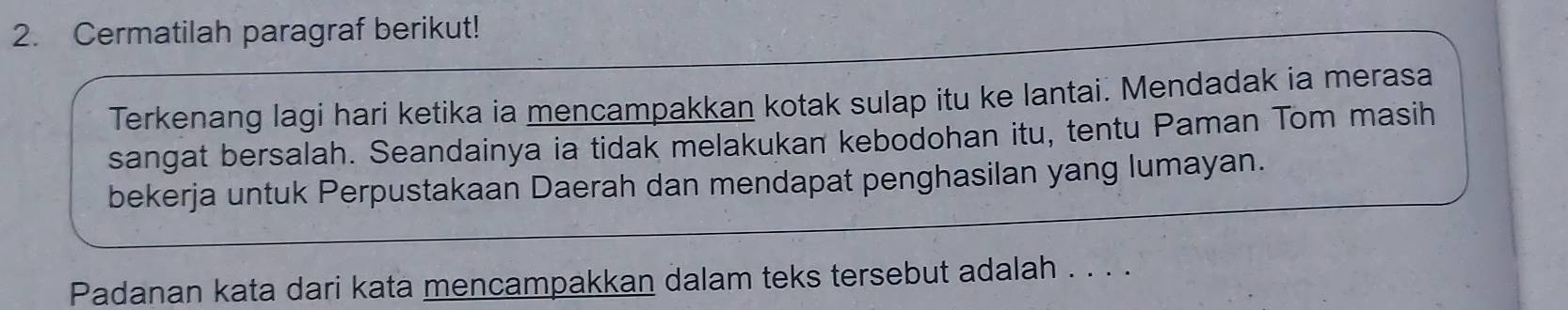 Cermatilah paragraf berikut! 
Terkenang lagi hari ketika ia mencampakkan kotak sulap itu ke lantai. Mendadak ia merasa 
sangat bersalah. Seandainya ia tidak melakukan kebodohan itu, tentu Paman Tom masih 
bekerja untuk Perpustakaan Daerah dan mendapat penghasilan yang lumayan. 
Padanan kata dari kata mencampakkan dalam teks tersebut adalah . . . .