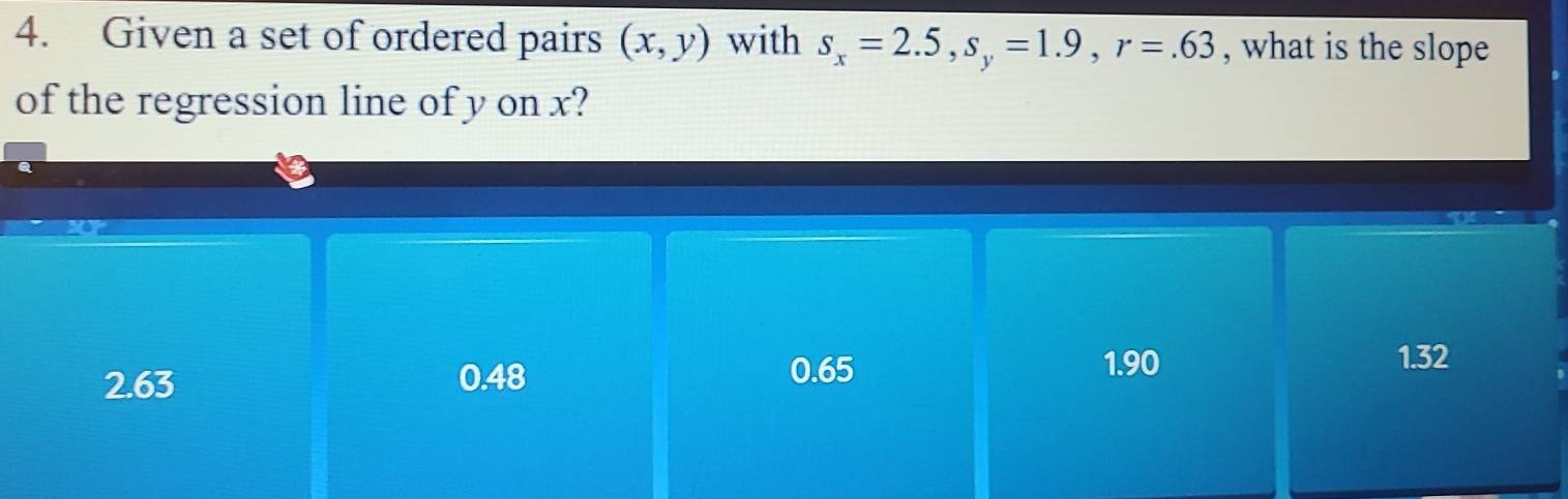 Given a set of ordered pairs (x,y) with s_x=2.5, s_y=1.9, r=.63 , what is the slope
of the regression line of y on x?
2.63 0.48
0.65 1.90
1.32