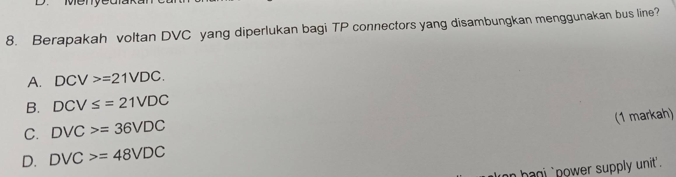 Menyedlak
8. Berapakah voltan DVC yang diperlukan bagi TP connectors yang disambungkan menggunakan bus line?
A. DCV>=21VDC.
B. DCV≤ =21VDC
(1 markah)
C. DVC>=36VDC
D. DVC>=48VDC
hag ` power supply unit .