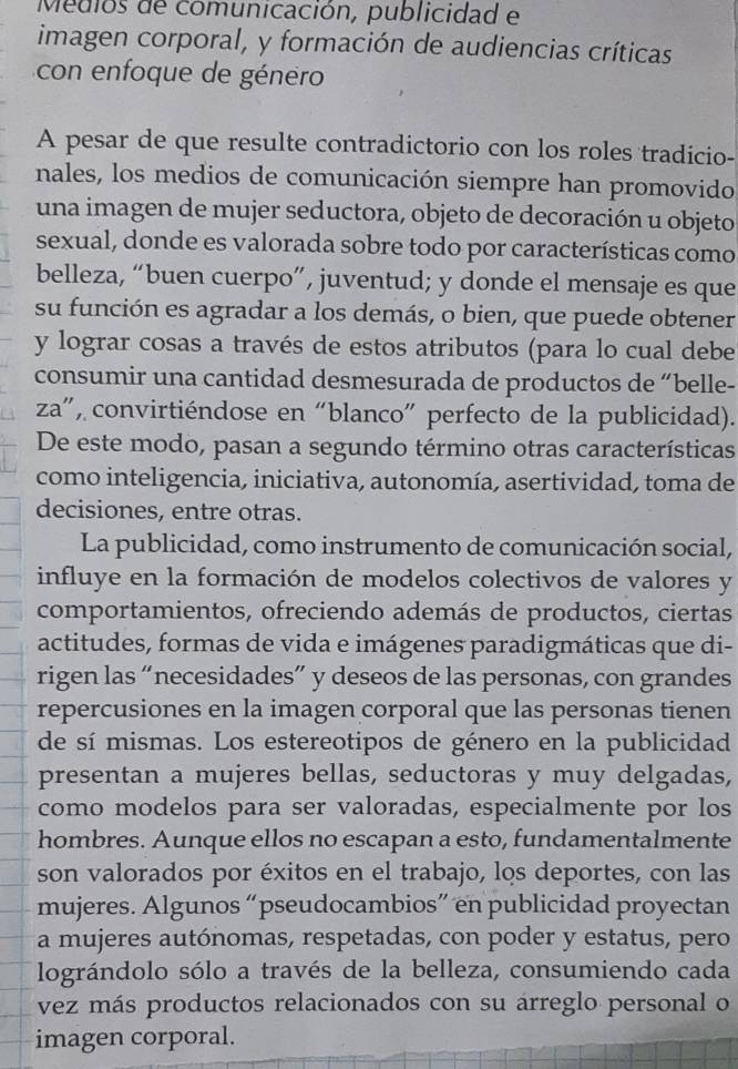 Medios de comunicación, publicidad e
imagen corporal, y formación de audiencias críticas
con enfoque de género
A pesar de que resulte contradictorio con los roles tradicio-
nales, los medios de comunicación siempre han promovido
una imagen de mujer seductora, objeto de decoración u objeto
sexual, donde es valorada sobre todo por características como
belleza, “buen cuerpo”, juventud; y donde el mensaje es que
su función es agradar a los demás, o bien, que puede obtener
y lograr cosas a través de estos atributos (para lo cual debe
consumir una cantidad desmesurada de productos de “belle-
za”, convirtiéndose en “blanco” perfecto de la publicidad).
De este modo, pasan a segundo término otras características
como inteligencia, iniciativa, autonomía, asertividad, toma de
decisiones, entre otras.
La publicidad, como instrumento de comunicación social,
influye en la formación de modelos colectivos de valores y
comportamientos, ofreciendo además de productos, ciertas
actitudes, formas de vida e imágenes paradigmáticas que di-
rigen las “necesidades” y deseos de las personas, con grandes
repercusiones en la imagen corporal que las personas tienen
de sí mismas. Los estereotipos de género en la publicidad
presentan a mujeres bellas, seductoras y muy delgadas,
como modelos para ser valoradas, especialmente por los
hombres. Aunque ellos no escapan a esto, fundamentalmente
son valorados por éxitos en el trabajo, los deportes, con las
mujeres. Algunos “pseudocambios” en publicidad proyectan
a mujeres autónomas, respetadas, con poder y estatus, pero
lográndolo sólo a través de la belleza, consumiendo cada
vez más productos relacionados con su arreglo personal o
imagen corporal.