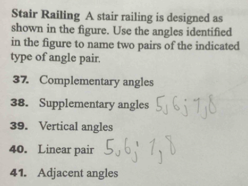 Stair Railing A stair railing is designed as 
shown in the figure. Use the angles identified 
in the figure to name two pairs of the indicated 
type of angle pair. 
37. Complementary angles 
38. Supplementary angles 
39. Vertical angles 
40. Linear pair 
41. Adjacent angles