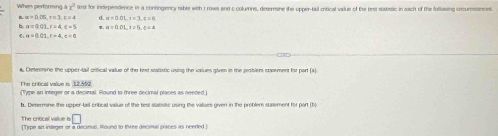 When performing a x^2 test for independence in a contingency table with r rows and c columns, determine the upper-tail critical value of the test statistic in each of the following circumstancies 
a alpha =0.05, r=3, c=4 d. alpha =0.01, 1=3, c=6
b. alpha =0.01, r=4, c=5 e. alpha =0.01, r=5, c=4
c. alpha =0.01, r=4, c=6
a. Determine the upper-tail critical value of the test statistic using the values given in the problem statement for part (a) 
The critical value is 12.59
(Type an integer or a decimal. Round to three decimal places as needed.) 
b. Determine the upper-tail critical value of the test statistic using the values given in the problem statement for part (b) 
The critical value is □ 
(Type an inleger or a decimal. Round to three decimal places as needed.)