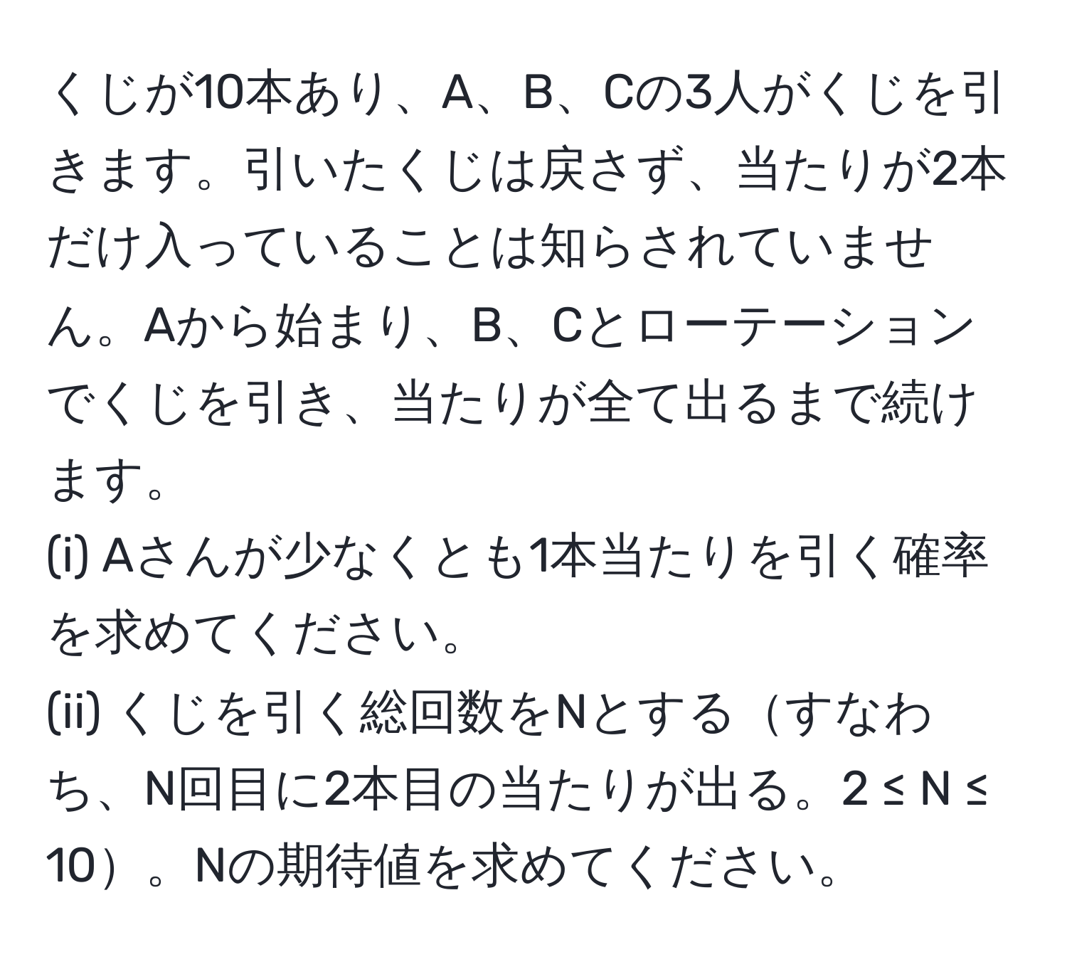 くじが10本あり、A、B、Cの3人がくじを引きます。引いたくじは戻さず、当たりが2本だけ入っていることは知らされていません。Aから始まり、B、Cとローテーションでくじを引き、当たりが全て出るまで続けます。  
(i) Aさんが少なくとも1本当たりを引く確率を求めてください。  
(ii) くじを引く総回数をNとするすなわち、N回目に2本目の当たりが出る。2 ≤ N ≤ 10。Nの期待値を求めてください。