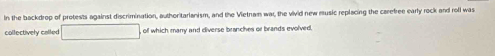 In the backdrop of protests against discrimination, authoritarianism, and the Vietnam war, the vivid new music replacing the carefree early rock and roll was 
collectively called of which many and diverse branches or brands evolved.