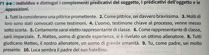 71 ●●○ Individua e distingui i complementi predicativi del soggetto, i predicativi dell’oggetto e le 
apposizioni. 
1. Tutti la considerano una pittrice promettente. 2. Come pittrice, sei davvero bravissima. 3. Molti di 
loro sono stati convocati come testimoni. 4. L’uomo, testimone chiave al processo, venne messo 
sotto scorta. 5. Certamente sarai eletto rappresentante di classe. 6. Come rappresentante di classe, 
sarò imparziale. 7. Matteo, uomo di grande esperienza, si è rivelato un ottimo allenatore. 8. Tutti 
giudicano Matteo, il nostro allenatore, un uomo di grande umanità. 9. Tu, come padre, sei molto 
presente. 10. Luca sembra il padre del suo fratellino.