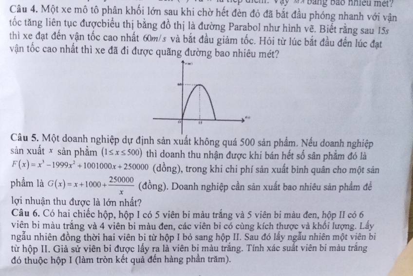 ay wx bang bao nhieu met ?
Câu 4. Một xe mô tô phân khối lớn sau khi chờ hết đèn đỏ đã bắt đầu phóng nhanh với vận
tốc tăng liên tục đượcbiểu thị bằng đồ thị là đường Parabol như hình vẽ. Biết rằng sau 15s
thì xe đạt đến vận tốc cao nhất 60m/s và bắt đầu giảm tốc. Hỏi từ lúc bắt đầu đến lúc đạt
vận tốc cao nhất thì xe đã đi được quãng đường bao nhiêu mét?
Câu 5. Một doanh nghiệp dự định sản xuất không quá 500 sản phẩm. Nếu doanh nghiệp
sản xuất × sản phẩm (1≤ x≤ 500) thì doanh thu nhận được khí bán hết số sân phẩm đó là
F(x)=x^3-1999x^2+1001000x+250000 (dồng), trong khi chi phí sản xuất binh quân cho một sản
phẩm là G(x)=x+1000+ 250000/x  (đồng). Doanh nghiệp cần sản xuất bao nhiêu sản phẩm đề
lợi nhuận thu được là lớn nhất?
Câu 6. Có hai chiếc hộp, hộp I có 5 viên bí màu trắng và 5 viên bi màu đen, hộp II có 6
viên bi màu trắng và 4 viên bi màu đen, các viên bi có cùng kích thược và khối lượng. Lấy
ngẫu nhiên đồng thời hai viên bi từ hộp I bỏ sang hộp II. Sau đó lấy ngẫu nhiên một viên bi
từ hộp II. Giả sử viên bi được lấy ra là viên bị màu trắng. Tính xác suất viên bí màu trắng
đó thuộc hộp I (làm tròn kết quả đến hàng phần trăm).