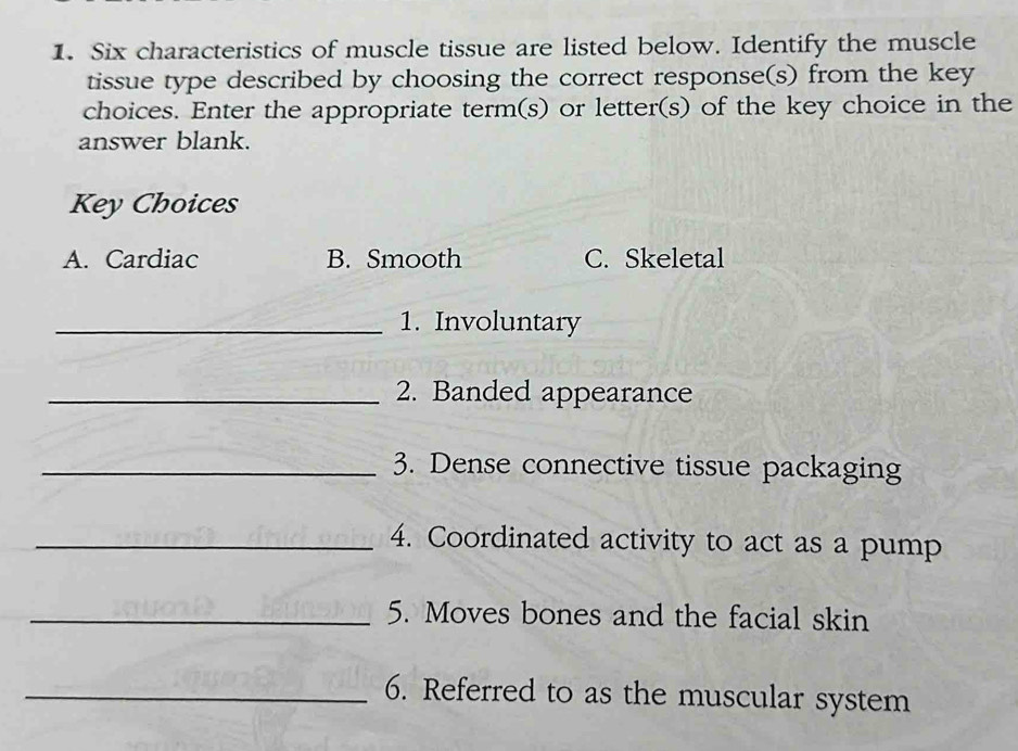 Six characteristics of muscle tissue are listed below. Identify the muscle 
tissue type described by choosing the correct response(s) from the key 
choices. Enter the appropriate term(s) or letter(s) of the key choice in the 
answer blank. 
Key Choices 
A. Cardiac B. Smooth C. Skeletal 
_1. Involuntary 
_2. Banded appearance 
_3. Dense connective tissue packaging 
_4. Coordinated activity to act as a pump 
_5. Moves bones and the facial skin 
_6. Referred to as the muscular system