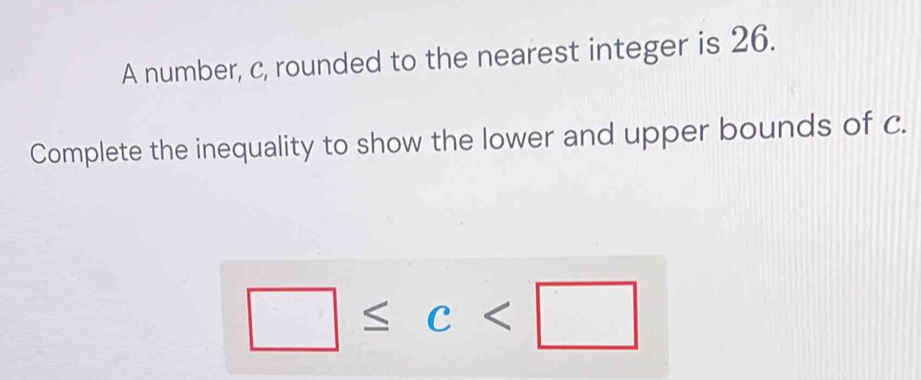 A number, c, rounded to the nearest integer is 26. 
Complete the inequality to show the lower and upper bounds of c.
□ ≤ c