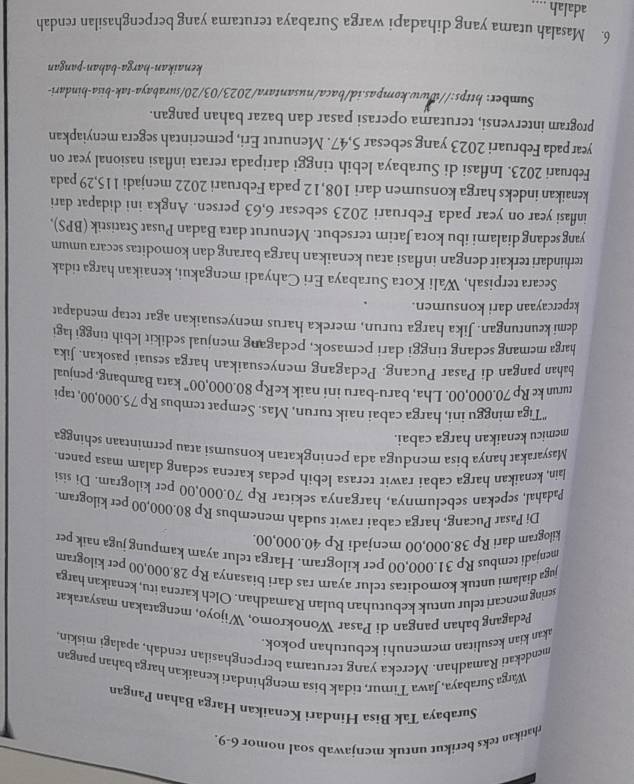 rhatikan teks berikut untuk menjawab soal nomor 6-9.
Surabaya Tak Bisa Hindari Kenaikan Harga Bahan Pangan
Warga Surabaya, Jawa Timur, tidak bisa menghindari kenaikan harga bahan pangan
mendekati Ramadhan. Mereka yang terutama berpenghasilan rendah, apalagi miskin,
akan kian kesulitan memenuhi kebutuhan pokok.
Pedagang bahan pangan di Pasar Wonokromo, Wijoyo, mengatakan masyaraka
sering mencari telur untuk kebutuhan bulan Ramadhan. Olch karena itu, kenaikan harga
juga dialami untuk komoditas telur ayam ras dari biasanya Rp 28,000,00 per kilogram
menjadi tembus Rp 31.000,00 per kilogram. Harga telur ayam kampung juga naik per
kilogram dari Rp 38.000,00 menjadi Rp 40.000,00.
Di Pasar Pucang, harga cabai rawit sudah menembus Rp 80.000,00 per kilogram.
Padahal, sepekan sebelumnya, harganya sekitar Rp 70.000,00 per kilogram. Di sisi
lain, kenaikan harga cabai rawit terasa lebih pedas karena sedang dalam masa panen
Masyarakat hanya bisa menduga ada peningkatan konsumsi atau permintaan sehingga
memicu kenaikan harga cabai.
"Tiga minggu ini, harga cabai naik turun, Mas. Sempat tembus Rp 75.000,00, tapi
turun ke Rp 70.000,00. Lha, baru-baru ini naik keRp 80.000,00” kata Bambang, penjual
bahan pangan di Pasar Pucang. Pedagang menyesuaikan harga sesuai pasokan. Jika
harga memang sedang tinggi dari pemasok, pedagang menjual sedikit lebih tinggi lagi
demi keuntungan. Jika harga turun, mereka harus menyesuaikan agar tetap mendapat
kepercayaan dari konsumen.
Secara terpisah, Wali Kota Surabaya Eri Cahyadi mengakui, kenaikan harga tidak
terhindari terkait dengan inflasi atau kenaikan harga barang dan komoditas secara umum
yangsedang dialami ibu kota Jatim tersebut. Menurut data Badan Pusat Statistik (BPS),
inflasi year on year pada Februari 2023 sebesar 6,63 persen. Angka ini didapat dari
kenaikan indeks harga konsumen dari 108,12 pada Februari 2022 menjadi 115,29 pada
Februari 2023. Inflasi di Surabaya lebih tinggi daripada rerata inflasi nasional year on
year pada Februari 2023 yang sebesar 5,47. Menurut Eri, pemerintah segera menyiapkan
program intervensi, terutama operasi pasar dan bazar bahan pangan.
Sumber: https://www.kompas.id/baca/nusantara/2023/03/20/surabaya-tak-bisa-hindari-
kenaikan-harga-bahan-pangan
6. Masalah utama yang dihadapi warga Surabaya terutama yang berpenghasilan rendah
adalah_