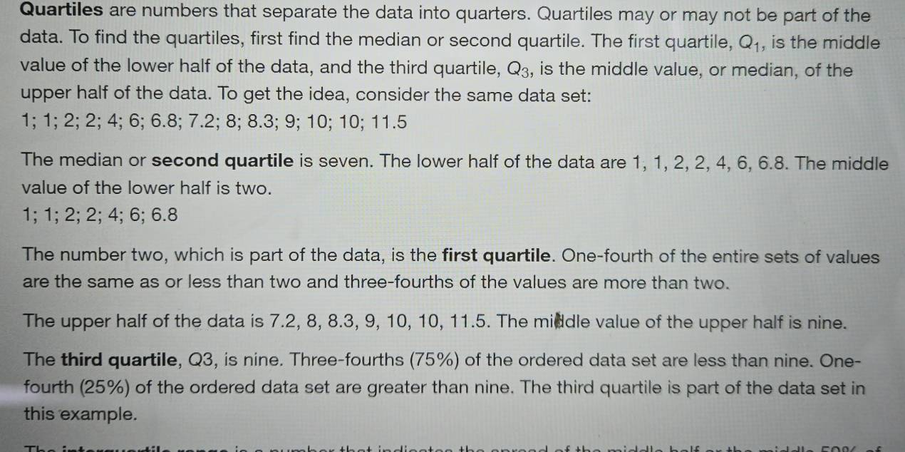 Quartiles are numbers that separate the data into quarters. Quartiles may or may not be part of the 
data. To find the quartiles, first find the median or second quartile. The first quartile, Q_1 , is the middle 
value of the lower half of the data, and the third quartile, Q_3, , is the middle value, or median, of the 
upper half of the data. To get the idea, consider the same data set:
1; 1; 2; 2; 4; 6; 6.8; 7.2; 8; 8.3; 9; 10; 10; 11.5
The median or second quartile is seven. The lower half of the data are 1, 1, 2, 2, 4, 6, 6.8. The middle 
value of the lower half is two.
1; 1; 2; 2; 4; 6; 6.8
The number two, which is part of the data, is the first quartile. One-fourth of the entire sets of values 
are the same as or less than two and three-fourths of the values are more than two. 
The upper half of the data is 7.2, 8, 8.3, 9, 10, 10, 11.5. The middle value of the upper half is nine. 
The third quartile, Q3, is nine. Three-fourths (75%) of the ordered data set are less than nine. One- 
fourth (25%) of the ordered data set are greater than nine. The third quartile is part of the data set in 
this example.