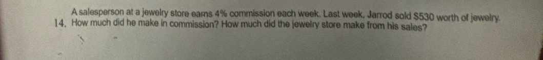 A salesperson at a jewelry store earns 4% commission each week. Last week, Jarrod sold $530 worth of jewelry. 
14. How much did he make in commission? How much did the jewelry store make from his sales?