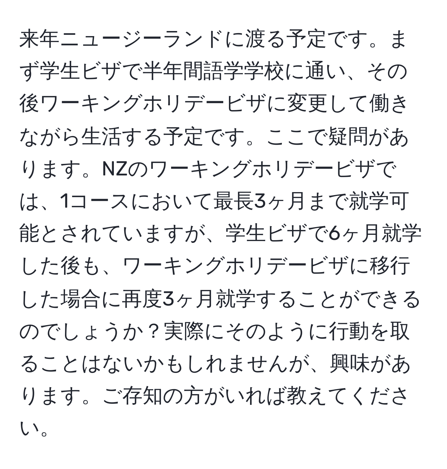 来年ニュージーランドに渡る予定です。まず学生ビザで半年間語学学校に通い、その後ワーキングホリデービザに変更して働きながら生活する予定です。ここで疑問があります。NZのワーキングホリデービザでは、1コースにおいて最長3ヶ月まで就学可能とされていますが、学生ビザで6ヶ月就学した後も、ワーキングホリデービザに移行した場合に再度3ヶ月就学することができるのでしょうか？実際にそのように行動を取ることはないかもしれませんが、興味があります。ご存知の方がいれば教えてください。