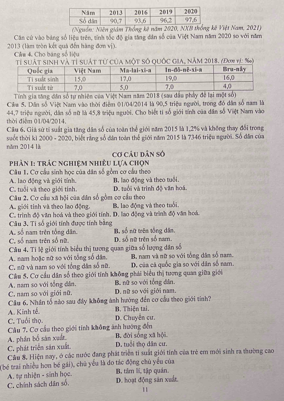 (Nguồn: Niên giám Thống kê năm 2020, NXB thống kê Việt Nam, 2021)
Căn cứ vào bảng số liệu trên, tính tốc độ gia tăng dân số của Việt Nam năm 2020 so với năm
2013 (làm tròn kết quả đến hàng đơn vị).
Câu 4. Cho bảng số liệu
Tỉ SUÁT SINH VÀ Tỉ SUÁT TỦ CủA MộT SÓ QUỚC GIA, NăM 2018. (Đơn vị: ‰)
Tính gia tăng dân số tự nhiên của Việt Nam năm 2018 (sau dấu phầy để lại một số)
Câu 5. Dân số Việt Nam vào thời điểm 01/04/2014 là 90,5 triệu người, trong đó dân số nam là
44,7 triệu người, dân số nữ là 45,8 triệu người. Cho biết tỉ số giới tính của dân số Việt Nam vào
thời điểm 01/04/2014.
Câu 6. Giả sử tỉ suất gia tăng dân số của toàn thế giới năm 2015 là 1,2% và không thay đổi trong
suốt thời kì 2000 - 2020, biết rằng số dân toàn thế giới năm 2015 là 7346 triệu người. Số dân của
năm 2014 là
Cơ cáu dân só
phàN I: trÁc nghiệm nhiÈu lựa chọn
Câu 1. Cơ cấu sinh học của dân số gồm cơ cấu theo
A. lao động và giới tính. B. lao động và theo tuổi.
C. tuổi và theo giới tính. D. tuổi và trình độ văn hoá.
Câu 2. Cơ cấu xã hội của dân số gồm cơ cấu theo
A. giới tính và theo lao động. B. lao động và theo tuổi.
C. trình độ văn hoá và theo giới tính. D. lao động và trình độ văn hoá.
Câu 3. Tỉ số giới tính được tính bằng
A. số nam trên tổng dân. B. số nữ trên tổng dân.
C. số nam trên số nữ. D. số nữ trên số nam.
Câu 4. Ti lệ giới tính biểu thị tương quan giữa số lượng dân số
A. nam hoặc nữ so với tổng số dân. B. nam và nữ so với tổng dân số nam.
C. nữ và nam so với tổng dân số nữ. D. của cả quốc gia so với dân số nam.
Câu 5. Cơ cấu dân số theo giới tính không phải biểu thị tương quan giữa giới
A. nam so với tổng dân. B. nữ so với tổng dân.
C. nam so với giới nữ. D. nữ so với giới nam.
Câu 6. Nhân tố nào sau đây không ảnh hưởng đến cơ cấu theo giới tính?
A. Kinh tế.  B. Thiện tai.
C. Tuổi thọ. D. Chuyển cư.
Câu 7. Cơ cấu theo giới tính không ảnh hưởng đến
A. phân bố sản xuất. B. đời sống xã hội.
C. phát triển sản xuất. D. tuổi thọ dân cư.
Câu 8. Hiện nay, ở các nước đang phát triển tỉ suất giới tính của trẻ em mới sinh ra thường cao
(bé trai nhiều hơn bé gái), chủ yếu là do tác động chủ yếu của
A. tự nhiện - sinh học. B. tâm lí, tập quán.
C. chính sách dân số. D. hoạt động sản xuất.
11