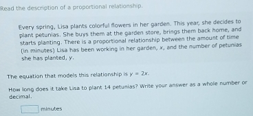 Read the description of a proportional relationship. 
Every spring, Lisa plants colorful flowers in her garden. This year; she decides to 
plant petunias. She buys them at the garden store, brings them back home, and 
starts planting. There is a proportional relationship between the amount of time 
(in minutes) Lisa has been working in her garden, x, and the number of petunias 
she has planted, y
The equation that models this relationship is y=2x. 
decimal. How long does it take Lisa to plant 14 petunias? Write your answer as a whole number or
□ minutes