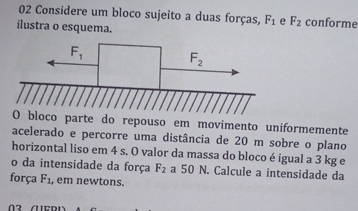 Considere um bloco sujeito a duas forças, F_1 e F_2 conforme
ilustra o esquema.
do repouso em movimento uniformemente
acelerado e percorre uma distância de 20 m sobre o plano
horizontal liso em 4 s. O valor da massa do bloco é igual a 3 kg e
o da intensidade da força F_2 a 50 N. Calcule a intensidade da
força F_1 , em newtons.