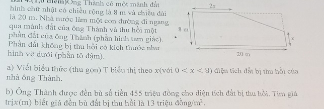 14.(1,0 đêm)Ông Thành có một mành đất 
hình chữ nhật có chiều rộng là 8 m và chiều dài 
là 20 m. Nhà nước làm một con đường đi ngang 
qua mảnh đất của ông Thành và thu hồi một 
phần đất của ông Thành (phần hình tam giác). 
Phần đất không bị thu hồi có kích thước như 
hình vẽ dưới (phần tô đậm). 
a) Viết biểu thức (thu gọn) T biểu thị theo x (với 0 diện tích đất bị thu hồi của 
nhà ông Thành. 
b) Ông Thành được đền bù số tiền 455 triệu đồng cho diện tích đất bị thu hồi. Tìm giá 
trịx(m) biết giá đền bù đất bị thu hồi là 13 triệu dong/m^2.