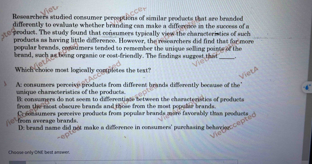 Researchers studied consumer perceptions of similar products that are branded
differently to evaluate whether branding can make a difference in the success of a
product. The study found that consumers typically view the characteristics of such
products as having little difference. However, the researchers did find that for more
popular brands, consumers tended to remember the unique selling points of the
brand, such as being organic or cost-friendly. The findings suggest that __.
Which choice most logically completes the text?
A: consumers perceive products from different brands differently because of the`
unique characteristics of the products.
B: consumers do not seem to differentiate between the characteristics of products
from the most obscure brands and those from the most popular brands.
C: consumers perceive products from popular brands more favorably than products
from average brands.
D: brand name did not make a difference in consumers’ purchasing behavior
Choose only ONE best answer.