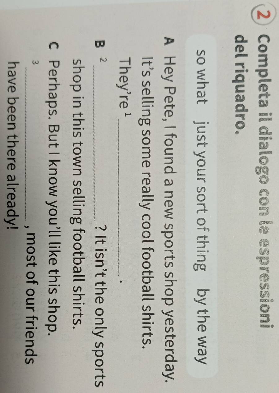 Completa il dialogo con le espressioni 
del riquadro. 
so what just your sort of thing by the way 
A Hey Pete, I found a new sports shop yesterday. 
It’s selling some really cool football shirts. 
They're ¹_ 
· 
B 2 _ ? It isn’t the only sports 
shop in this town selling football shirts. 
c Perhaps. But I know you’ll like this shop. 
3 
_, most of our friends 
have been there already!