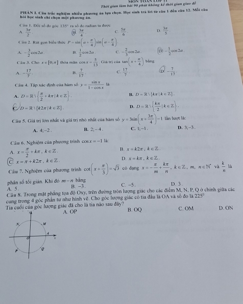 Thời gian làm bài 90 phút không kế thời gian giao đề
PHẢN I. Cầu trắc nghiệm nhiều phương án lựa chọn. Học sinh trà lời từ câu 1 đến câu 12. Mỗi câu
hỏi học sinh chỉ chọn một phương ăn.
Câu 1. Đổi số đo góc 135° ra số do radian ta được
A.  3π /2  B.  3π /4  C.  5π /6  D.  3π /5 
Câu 2. Rút gọn biểu thức P=sin (a+ π /4 ) in (a- π /4 ).
A. - 3/2 cos 2a.  1/2 cos 2alpha C. - 2/3 cos 2a. D - 1/2 cos 2a.
Câu 3. Cho x∈ [0,π ] thóa mǎn cos x= 5/13  .Gideri cùn tan (x+ π /4 ) bàng
A. - 17/7 . B.  7/17 . C.  17/7 . - 7/17 .
Câu 4. Tập xác định của hàm số y= sin x/1-cos x la
A. D=R  π /2 +kπ |k∈ Z .
B. D=R kπ |k∈ Z .
D=R| k2π [k∈ Z .
D. D=R∪   kπ /2 |k∈ Z .
Câu 5. Giá trị lớn nhất và giá trị nhỏ nhất của hàm số y=3sin (x+ 3π /4 )-1 lần lượt là:
A. 4;-2. B. 2;-4. C. 1;-1. D. 3,-3.
Câu 6. Nghiệm của phương trình cos x=-1 là:
A. x= π /2 +kπ ,k∈ Z.
B. x=k2π ,k∈ Z.
a x=π +k2π ,k∈ Z.
D. x=kπ ,k∈ Z.
Câu 7. Nghiệm của phương trình cot (x+ π /3 )=sqrt(3) có dạng x=- π /m + kπ /n ,k∈ Z,m,n∈ N^* và  k/n  là
phân số tối giản. Khi đó m-n bàng
A. 5. B. -3 . C. -5 . D. 3.
Cầu 8. Trong mặt phẳng tọa độ Oxy, trên đường tròn lượng giác cho các điểm M, N, P, Q ở chính giữa các
cung trong 4 góc phần tư như hình vẽ. Cho góc lượng giác có tia đầu là OA và số đo là 225°
Tia cuối của góc lượng giác đã cho là tia nào sau đây? B. OQ C. OM D. ON
A. OP