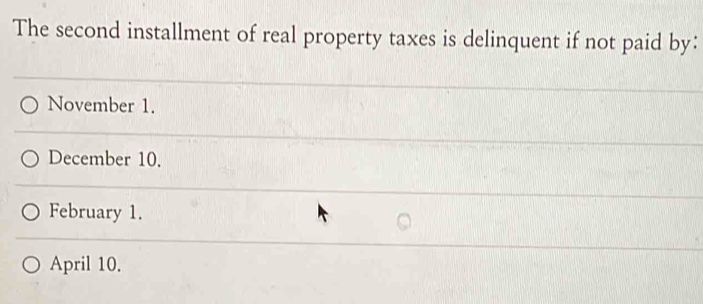 The second installment of real property taxes is delinquent if not paid by：
November 1.
December 10.
February 1.
April 10.