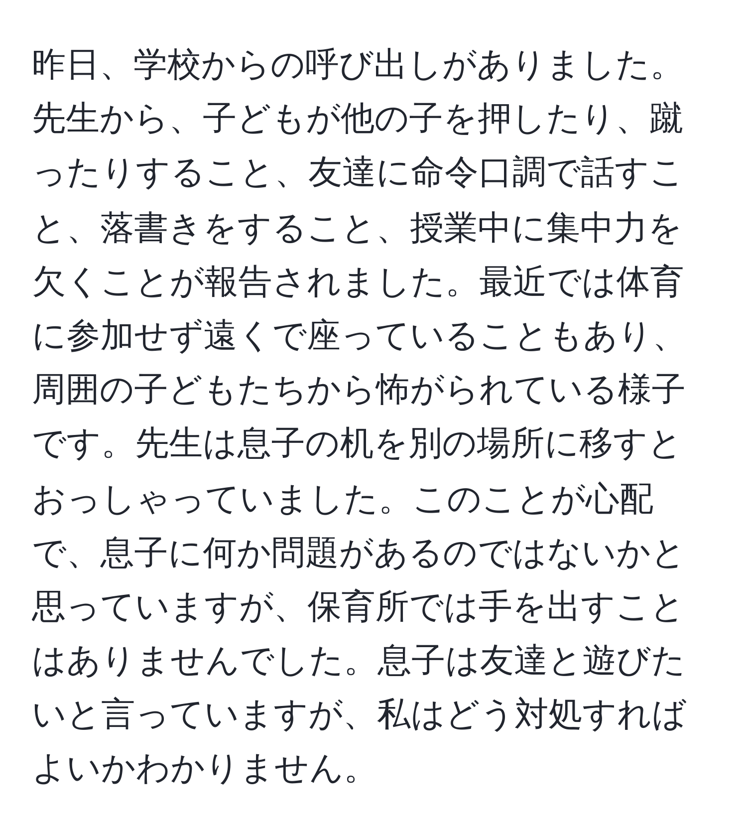 昨日、学校からの呼び出しがありました。先生から、子どもが他の子を押したり、蹴ったりすること、友達に命令口調で話すこと、落書きをすること、授業中に集中力を欠くことが報告されました。最近では体育に参加せず遠くで座っていることもあり、周囲の子どもたちから怖がられている様子です。先生は息子の机を別の場所に移すとおっしゃっていました。このことが心配で、息子に何か問題があるのではないかと思っていますが、保育所では手を出すことはありませんでした。息子は友達と遊びたいと言っていますが、私はどう対処すればよいかわかりません。