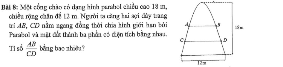 Một cổng chào có dạng hình parabol chiều cao 18 m, 
chiều rộng chân đế 12 m. Người ta căng hai sợi dây trang 
trí AB, CD nằm ngang đồng thời chia hình giới hạn bởi 
Parabol và mặt đất thành ba phần có diện tích bằng nhau. 
Tỉ số  AB/CD  bằng bao nhiêu?