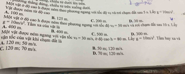 hùng, chiêu từ dưới lên trên.
phương thắng đứng, chiều từ trên xuống dưới.
Một vật ở độ cao h được ném theo phương ngang với tốc đô va và rơi cham đất sau 5 s. Lây g=10m/s^2.  s
Vật được ném từ độ cao
A. 100 m. B. 125 m.
C. 200 m. D. 30 m.
Một vật ở độ cao h được ném theo phương ngang với tốc độ v_0=50m/s và rơi chạm đất sau 10 s. Lấy
g=10m/s^2. Tầm xa của vật là
A. 400 m. B. 400 m.
Một vật được ném ngang với vận tốc v_0=30m/s C. 500 m. D. 300 m. . Tầm bay xa và
vận tốc của vật khi chạm đất là
, ở độ cao h=80m. Lây g=10m/s^2
A. 120 m; 50 m/s.
C. 120 m; 70 m/s. B. 50 m; 120 m/s.
D. 70 m; 120 m/s.