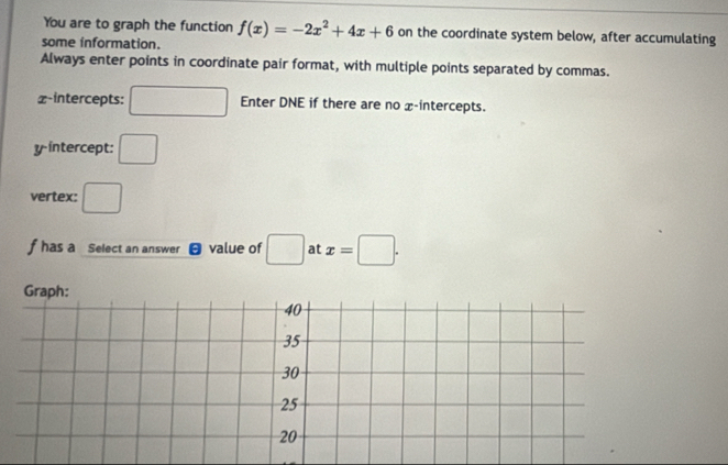 You are to graph the function f(x)=-2x^2+4x+6 on the coordinate system below, after accumulating
some information.
Always enter points in coordinate pair format, with multiple points separated by commas.
x-intercepts: □ Enter DNE if there are no x-intercepts.
y-intercept: □ 
vertex: □
f has a Select an answer value of □ at x=□. 
Graph:
40
35
30
25
20