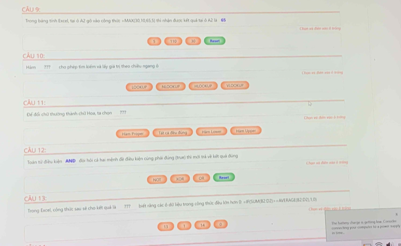 Trong bảng tính Excel, tại ô A2 gô vào công thức =MAX (30,10,65,5) thì nhận được kết quả tại ô A2 là 65
Chan và điện vào ổ trồng
5 110 30 Reset
CÂU 10:
Hàm ??? cho phép tìm kiếm và lấy giá trị theo chiều ngang ô
Chạn và điện vào 6 tráng
LOOKUIP NLOOKUP HLOCKUP VLOOKUP
CÂU 11:
1
Để đổi chữ thường thành chữ Hoa, ta chọn 777
Chọn và điện vuo ở trởng
Hàm Proper Tt cá đều đùng Hàm Lower Hàm Upper
CÂU 12:
Toán từ điều kiện AND đòi hỏi cá hai mệnh đề điều kiện cùng phái đúng (true) thì mới trả về kết quả đúng
Chon và điễn vào ở tráng
NOT XOR OR Reset
CÂU 13:
Trong Excel, công thức sau sẽ cho kết quả là ??? biết rằng các ô dữ liệu trong công thức đều lớn hơn 0: =IF(SUM(B2:D2)>=AVERAGE(B2:D2),1,0)
Chạn vú diên vào ở trong
13 1 14 0 The baltery charge is getting low. Conuder
connecting your computer to a power supph
in time .