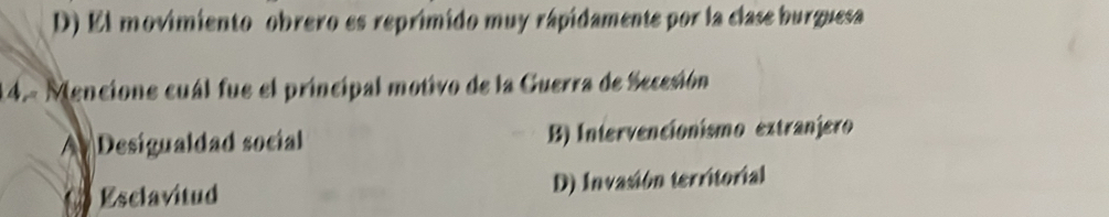 D) El movimiento obrero es reprimido muy rápidamente por la clase burguesa
14.- Mencione cuál fue el principal motivo de la Guerra de Secesión
A Desigualdad social B) Intervencionismo extranjero
Esclavitud D) Invasión territorial