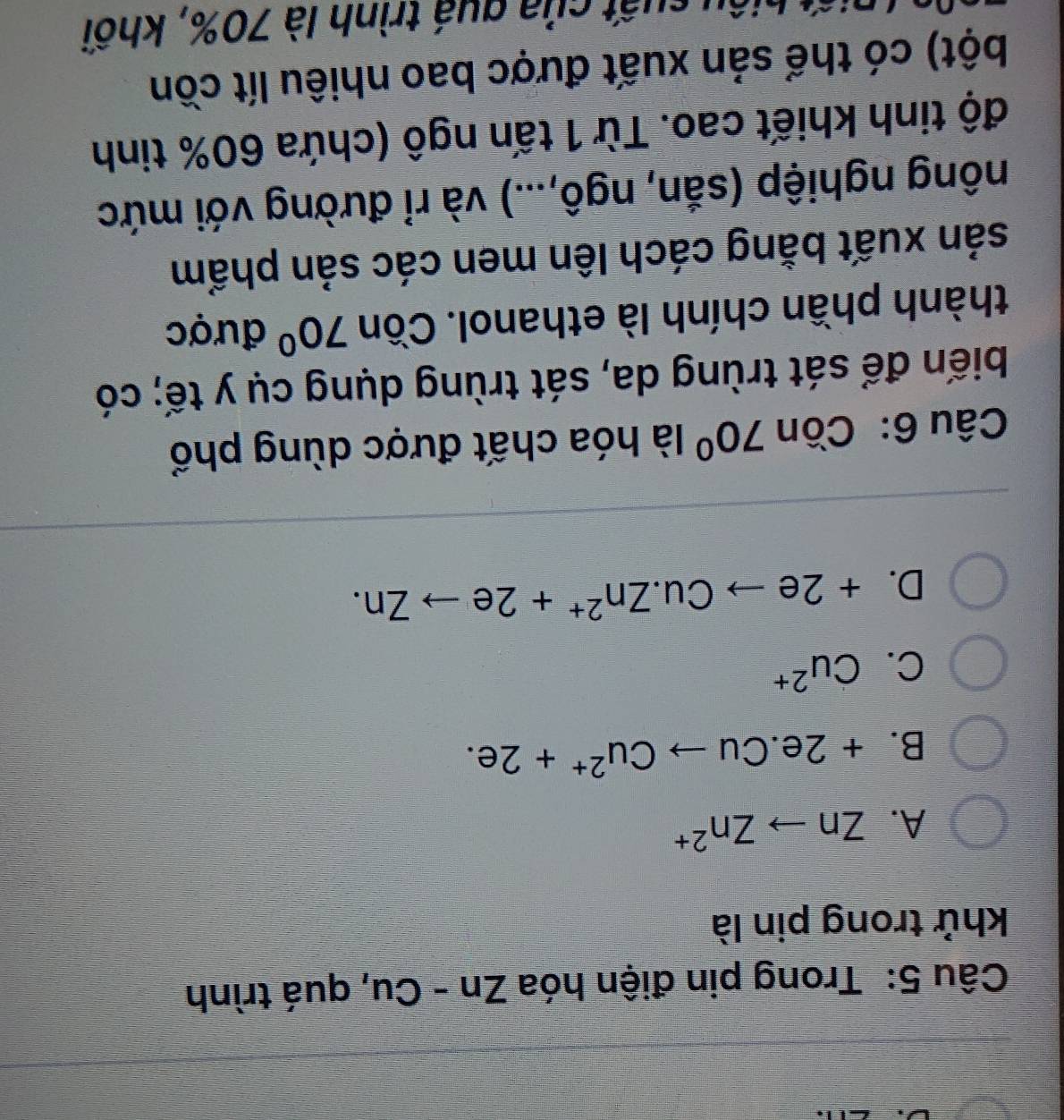 Trong pin điện hóa Zn-Cu , quá trình
khử trong pin là
A. Znto Zn^(2+)
B. +2e.Cuto Cu^(2+)+2e.
C. Cu^(2+)
D. +2eto Cu.Zn^(2+)+2eto Zn. 
Câu 6:Cồn 70° là hóa chất được dùng phổ
biến để sát trùng da, sát trùng dụng cụ y tế; có
thành phần chính là ethanol. Cồn 70° được
sản xuất bằng cách lên men các sản phẩm
nông nghiệp (sắn, ngô,...) và rỉ đường với mức
độ tinh khiết cao. Từ 1 tấn ngô (chứa 60% tinh
bột) có thể sản xuất được bao nhiêu lít cồn
hiệ u k uất của guá trình là 70%, khối