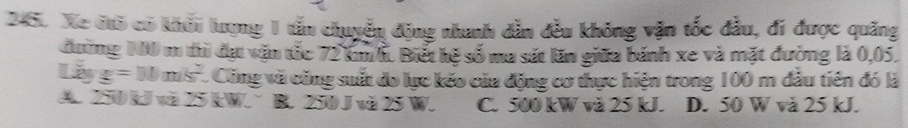 Xe dò có khỏi lượng 1 tấn chuyển động nhanh dẫn đều không vận tốc đầu, đi được quảng
đường 10 m thì đự vận tốc 72 km/h. Biết kệ số ma sát lăn giữa bánh xe và mặt đường là 0,05.
Lage=11ms^2. C Cũng và công suất đo lực kẻo của động cơ thực hiện trong 100 m đầu tiên đó là
A. 250kJ và 25 EW. B. 250 J và 25 W. C. 500 kW và 25 kJ. D. 50 W và 25 kJ.