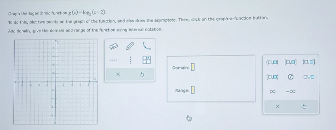 Graph the logarithmic function g(x)=log _2(x-2). 
To do this, plot two points on the graph of the function, and also draw the asymptote. Then, click on the graph-a-function button. 
Additionally, give the domain and range of the function using interval notation. 
----
(□ ,□ ) [□ ,□ ] (□ ,□ ]
Domain: □ 
×
[□ ,□ ) □u□ 
Range: ∞ =∞
×